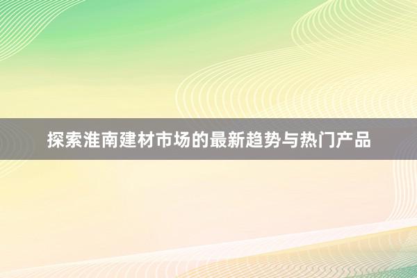 探索淮南建材市场的最新趋势与热门产品