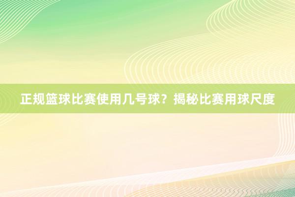 正规篮球比赛使用几号球？揭秘比赛用球尺度