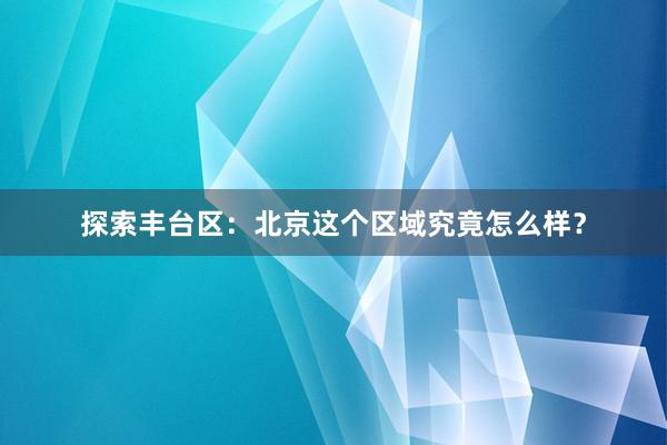 探索丰台区：北京这个区域究竟怎么样？